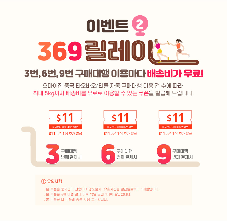 이벤트2 369릴레이-3번, 6번, 9번 구매대행 이용마다 배송비가 무료! 오마이집 중국 타오바오/티몰 자동 구매대행 이용 건 수에 따라 최대 5kg까지 배송비를 무료로 이용할 수 있는 쿠폰을 발급해 드립니다. 
